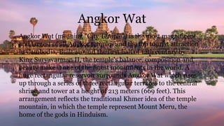 Angkor Wat
Angkor Wat (meaning “City Temple”) is the most magnificent
and largest of all Angkor temples and the top tourist attraction
in Cambodia. Built around the first half of 12th century by
King Suryavarman II, the temple’s balance, composition and
beauty make it one of the finest monuments in the world. A
huge rectangular reservoir surrounds Angkor Wat which rises
up through a series of three rectangular terraces to the central
shrine and tower at a height of 213 meters (669 feet). This
arrangement reflects the traditional Khmer idea of the temple
mountain, in which the temple represent Mount Meru, the
home of the gods in Hinduism.
 