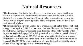 Natural Resources
*The forests of Cambodia include evergreen, semi-evergreen, deciduous,
swamp, mangrove and bamboo forest in various conditions from closed to
disturbed and mosaic formations. There are also re-growth and plantation
forests as well as open forest types including evergreen shrub land and dry
deciduous shrub land.
*The main energy source in Cambodia is wood, accounting for 80% of national
energy consumption (UNEP, 2010). Most households, even in urban areas, rely
on traditional energy sources since fossil fuels are either not available or too
expensive. 94% of the population living in rural areas relies on wood, charcoal,
car batteries and kerosene (UNCDF, 2010). Most primitive fuels are sourced
from forests; in rural areas in the form of fuel wood and in towns and cities as
charcoal. The UNDP forecasts that wood-derived fuels will remain the main
source of cooking energy in rural areas until 2030.
 