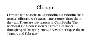 Climate
Climate and Seasons in Cambodia. Cambodia has a
tropical climate with warm temperatures throughout
the year. There are two seasons in Cambodia. The
northeast monsoon season runs from December
through April, bringing sunny, dry weather especially in
January and February.
 