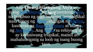 Ang Timog Silangang Asya ay
isang subrehiyon ng kontinenteng Asya,
na binubuo ng mga bansang heograpikal
nasa timog ng Tsina, silangan ng Indiya,
kanluran ng Bagong Guinea at hilaga
ng Australya. Ang klima sa rehiyong ito
ay karaniwang tropikal, mainit at
mahalumigmig sa loob ng isang buong
taon.
 