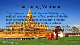That Luang Vientiane
That Luang, or the Great Stupa, in Vientiane is a
national symbol (on Laos’ official seal) and also the
most sacred monument in the country. From the
outside That Luang looks more like a fortress
surrounded by high walls and it features two temples
with the main stupa, the top of which is covered with
gold leaf, standing 148 feet tall.
 