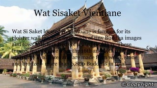 Wat Sisaket Vientiane
Wat Si Saket located in Vientiane is famous for its
cloister wall housing thousands of tiny Buddha images
and rows with hundreds of seated Buddhas. These
images mainly date from the 16th and 19th centuries
and come in all sizes and are made from wood, stone
and bronze – more than 6,800 Buddhas in total
 