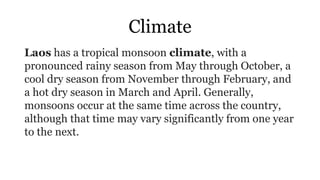 Climate
Laos has a tropical monsoon climate, with a
pronounced rainy season from May through October, a
cool dry season from November through February, and
a hot dry season in March and April. Generally,
monsoons occur at the same time across the country,
although that time may vary significantly from one year
to the next.
 
