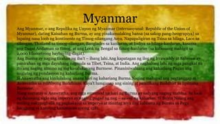 Myanmar
Ang Myanmar, o ang Repulika ng Unyon ng Myanmar (internasyunal: Republic of the Union of
Myanmar), dating Kaisahan ng Burma, ay ang pinakamalaking bansa (sa sakop pang-heograpiya) sa
lupaing nasa loob ng kontinente ng Timog-silangang Asya. Napapaligiran ng Tsina sa hilaga, Laos sa
silangan, Thailand sa timog-silangan, Banglades sa kanluran, at Indiya sa hilaga-kanluran, kasama
ang Dagat Andaman sa timog, at ang Look ng Bengal sa timog-kanluran (sa kabuuang mahigit sa
2,000 kilometrong baybaying-dagat).
Ang Burma ay naging tirahan ng iba’t – ibang lahi.Ang kapatagan ng ilog ng Irrawaddy at Salween ay
panirahan ng mga dayuhang nagmula sa Tibet, Tsina, at India. Ang naghalong lahi ng mga pangkat na
ito ang naging ninuno ng mg kasalukuyang Burmese. Pinaniniwalaang ang kahariang Pagan ang
naglatag ng pundasyon ng kahariang Burma.
Si Anawratha ang kinikilalang unang hari ng kahariang Burma.Naging malugod ang pagtanggap ni
Anawratha sa relihiyong Buddhism. Kaya’t lumganap ang sining at panitikang Buddhist sa lipunang
Burmese.
Nang namatay si Anawratha, ang mga sumunod na hari ng Burma ay sadyang naging mahina. Sa loob
ng dalawang siglo ang imperyo ay naging pugad ng nag – aaway na kaharian. Si Buyin Naung ang
muling nakapagbalik ng pagkakaisa sa imperyo at itinatag niya ang kabisera ng Burma sa Pegu
hanggang sa kanyang kamatayan noong 1581.
 
