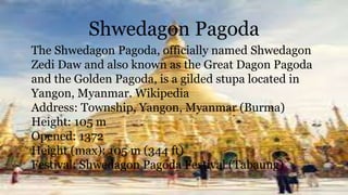 Shwedagon Pagoda
The Shwedagon Pagoda, officially named Shwedagon
Zedi Daw and also known as the Great Dagon Pagoda
and the Golden Pagoda, is a gilded stupa located in
Yangon, Myanmar. Wikipedia
Address: Township, Yangon, Myanmar (Burma)
Height: 105 m
Opened: 1372
Height (max): 105 m (344 ft)
Festival: Shwedagon Pagoda Festival (Tabaung)
 