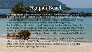 Ngapali Beach
With its pristine, palm-tree-fringed white sand, the clear waters of the Bay of
Bengal, and a host of sophisticated accommodation, Ngapali (ငပလီကမ္း ေးး ခ)
– supposedly named years ago by a homesick Italian reminiscing about Napoli
– has a justified reputation as Myanmar's premier beach getaway.
But for all the swish resorts, Ngapali maintains a laid-back fishing village vibe,
as evidenced by the small boats that head out nightly to catch the bounty that is
served up to visitors just hours later. The locals remain smiley, and despite the
increasing number of hotels, the 15 miles of coast here means there's still a lot of
space on the beach.
Peak season is from November to March. Even then, Ngapali is an early-to-bed
place rather than a rip-roaring beach-party destination. During the rainy season
(May to October), things are almost comatose, with many hotels closing for
renovations or just opening a few rooms.
 