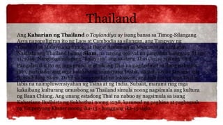 Thailand
Ang Kaharian ng Thailand o Taylandiya ay isang bansa sa Timog-Silangang
Asya napapaligiran ito ng Laos at Cambodia sa silangan, ang Tangway ng
Thailand at Malaysia sa timog, at Dagat Andaman at Myanmar sa kanluran.
Nakilala ang Thailand bilang Siam, na naging opisyal na pangalan hanggang Mayo
11, 1949. Nangangahulugang "kalayaan" ang salitang Thai (ไทย) sa wikang Thai.
Pangalan din ito ng mga grupong etnikong Thai na nagdudulot sa ilang nakatira
dito, partikular ang mga kalakihang minoryang Instik, na patuloy na tawagin ang
bansa bilang Siam. Dahil sa heograpikal na lokasyon, ang kultura ng mga Thai ay
labis na naimpluwensiyahan ng Tsina at ng India. Subalit, marami ring mga
kakaibang kulturang umusbong sa Thailand simula noong nagsimula ang kultura
ng Baan Chiang. Ang unang estadong Thai na nabuo ay nagsimula sa isang
Kahariang Budhista ng Sukhothai noong 1238, kasunod ng paghina at pagbagsak
ng Emperyong Khmer noong ika-13 - hanggang ika-15 siglo.
 