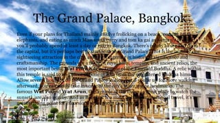 The Grand Palace, Bangkok
Even if your plans for Thailand mainly involve frolicking on a beach, cozying up to
elephants, and eating as much Massaman curry and tom ka gai as humanly possible,
you'll probably spend at least a day or two in Bangkok. There's plenty to see and do in
the capital, but it's perhaps best to start with the Grand Palace. This is the number one
sightseeing attraction in the city, and it's staggering in historical significance and
craftsmanship. The grounds are a maze of royal halls, temples, and ancient relics, the
most important being Wat Phra Kaeo, Temple of the Emerald Buddha. A relic within
this temple is said to be a piece of bone or hair from the enlightened Buddha himself.
Allow several hours to do the Grand Palace justice, but if you're up for more walking
afterward, you can easily take in some of the city's other major landmarks. The
famous Wat Po and Wat Arun, the Temple of the Dawn (a great place to watch the
sunset), are also nearby. And as Bangkok is a main hub for international travel, it's a
great starting point for excursions throughout the country.
 