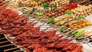 Sunday Walking Street,
Chiang Mai
Every Thailand visitor looks forward to cheap and delicious food, and it can be found in
abundance at Chiang Mai's Sunday Night Walking Street. Vendors sell all kinds of treats:
pad Thai, chicken satay, samosas, crab cakes, fried bananas, sweet rotees, and fresh fruit
shakes - often for less than $2 a piece. When you've satisfied your culinary cravings, you can
peruse hundreds of stalls selling an array of unique goods such as all-natural soaps, hand-
dyed textiles bearing the unique patterns of local hill tribes, incense and essential oils,
musical instruments, paintings, wall hangings, and more.
The market gets crowded every week without fail, no matter what time of year you're
visiting, so brace yourself and try to enjoy being part of the throng. This is a must-do in
Chiang Mai, and is an essential part of the Thailand experience. If you're not around for the
Sunday market, or just want to get a taste of other market experiences in Chiang Mai, check
out the Saturday Night Walking Street or the Night Bazaar on Chang Klan Road, a
daily event. For something less touristy, check out the daytime Warorot Market, near
Mae Ping River.
 