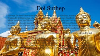 Doi Suthep
Perhaps the best-known wat in Chiang Mai sits atop Doi Suthep, a mountain overlooking
Thailand's northern rose of a city. In a crowd of monks, devout Buddhist followers, and
fellow travelers, you'll have a chance to marvel at intricate religious carvings, observe
worship rituals, and gaze out over the ever-growing sprawl of Chiang Mai city. Just be sure
to bring a bottle of water and your walking shoes - the staircase to the temple is steep. At the
base of the stairs, vendors hawk everything from tasty local treats to goods handmade by
villagers from the surrounding mountains. There's also a shop selling masks, elephant
carvings, and home furnishings so you can do some shopping while recovering from the trek
up and down the stairs.
You can combine your trip to Doi Suthep with excursions to Doi Pui, a small Hmong
village in the mountains. It's far more touristy than other villages, but if you're on a tight
schedule, this will give you a taste of Hmong culture and a chance to learn more about the
hill tribe communities in the region, not to mention purchase some beautiful hand-woven
textiles. The Bhubing Palace, open to tourists, is on the way to Doi Pui from Doi Suthep
as well
 