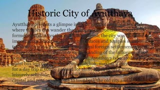 Historic City of Ayutthaya
Ayutthaya presents a glimpse into the glory of ancient Thailand,
where visitors can wander the haunting but romantic ruins of the
former capital. After the Sukhothai period, the city was the most
important in Thailand, and the old palaces and temples stand as a
testament to this. There are also several foreign settlements,
where you can gain a greater understanding of the influence other
countries had in Thailand at the time. Ayutthaya is located only a
short bus trip or train ride from Bangkok, making it convenient
for a day trip if you're pressed for time. If you're on a more
leisurely schedule, plan on spending a few days in the ancient
capital and rent a push-bike to tour both the old city and the new
 