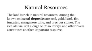 Natural Resources
Thailand is rich in natural resources. Among the
known mineral deposits are coal, gold, lead, tin,
tungsten, manganese, zinc, and precious stones. The
rich alluvial soil along the Chao Phraya and other rivers
constitutes another important resource.
 