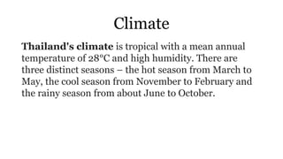 Climate
Thailand's climate is tropical with a mean annual
temperature of 28°C and high humidity. There are
three distinct seasons – the hot season from March to
May, the cool season from November to February and
the rainy season from about June to October.
 