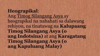 Heograpikal:
Ang Timog Silangang Asya ay
heograpikal na nahahati sa dalawang
rehiyon, na tinatawag na Kalupaang
Timog Silangang Asya (o
ang Indotsina) at ang Karagatang
Timog Silangang Asya (o
ang Kapuluang Malay)
 