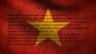 Vietnam
Vietnam is the easternmost country on the Indochina
Peninsula in Southeast Asia. With an estimated 92.7 million inhabitants
as of 2016, it is the world's 14th-most-populous country, and the ninth-
most-populous Asian country. Vietnam is bordered by China to the
north, Laos to the northwest, Cambodia to the southwest, Thailand across
the Gulf of Thailand to the southwest, and
the Philippines, Malaysia and Indonesia across the South China Sea to
the east and southeast. Its capital city has been Hanoi since the
reunification of North and South Vietnam in 1976, with Ho Chi Minh
City as a historical city as well.
 