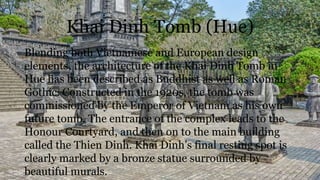 Khai Dinh Tomb (Hue)
Blending both Vietnamese and European design
elements, the architecture of the Khai Dinh Tomb in
Hue has been described as Buddhist as well as Roman
Gothic. Constructed in the 1920s, the tomb was
commissioned by the Emperor of Vietnam as his own
future tomb. The entrance of the complex leads to the
Honour Courtyard, and then on to the main building
called the Thien Dinh. Khai Dinh’s final resting spot is
clearly marked by a bronze statue surrounded by
beautiful murals.
 