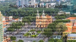 Saigon Notre Dame Cathedral
In Ho Chi Minh City, or Saigon, stands the stunning
Notre Dame Cathedral. Built in the late 19th century,
the cathedral is brick, neo-Romanesque and clearly
influenced by European architecture of the same time
period. In fact, many of the materials used in
construction were imported directly from France.
While the exterior is impressive, the interior is also
worth exploring. Look for the surviving stained glass
panels as well as carved tiles and a statue of the Virgin
Mary.
 