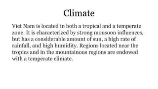 Climate
Viet Nam is located in both a tropical and a temperate
zone. It is characterized by strong monsoon influences,
but has a considerable amount of sun, a high rate of
rainfall, and high humidity. Regions located near the
tropics and in the mountainous regions are endowed
with a temperate climate.
 