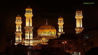 James ‘Asr Hassanil Bolkiah
Mosque
This is the largest mosque in Brunei and it hase 29
golden domes. It is also locally known as the Kiarong
Mosque, built to commemorate the 25th Anniversary of
His majesty the Sultan’s reign.
 