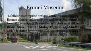 Brunei Museum
Exhibitions comprise antique cannons and daggers,
Borneo ethnographic displays and treasures unearthed
from shipwrecks off Brunei’s coasts. Just next to the
Brunei Museum is the Malay Technology Museum,
which features how things like boat-making, fishing,
metalworking, and goldsmithing were done in ancient
times
 