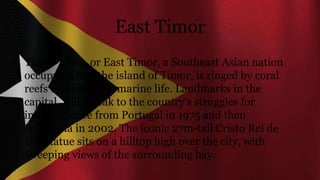 East Timor
Timor-Leste, or East Timor, a Southeast Asian nation
occupying half the island of Timor, is ringed by coral
reefs teeming with marine life. Landmarks in the
capital, Dili, speak to the country's struggles for
independence from Portugal in 1975 and then
Indonesia in 2002. The iconic 27m-tall Cristo Rei de
Dili statue sits on a hilltop high over the city, with
sweeping views of the surrounding bay.
 