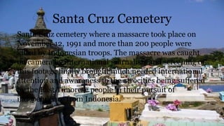 Santa Cruz Cemetery
Santa Cruz cemetery where a massacre took place on
November 12, 1991 and more than 200 people were
killed by Indonesian troops. The massacre was caught
on camera by international journalists and screening of
this footage finally brought much needed international
attention and awareness to the atrocities being suffered
by the East Timorese people in their pursuit of
independence from Indonesia.
 