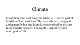 Climate
Located in southeast Asia, the island of Timor is part of
Maritime Southeast Asia. The local climate is tropical
and generally hot and humid, characterised by distinct
rainy and dry seasons. The capital, largest city and
main port is Dili.
 