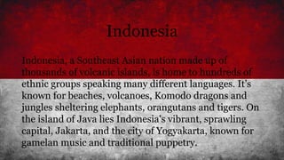Indonesia
Indonesia, a Southeast Asian nation made up of
thousands of volcanic islands, is home to hundreds of
ethnic groups speaking many different languages. It’s
known for beaches, volcanoes, Komodo dragons and
jungles sheltering elephants, orangutans and tigers. On
the island of Java lies Indonesia's vibrant, sprawling
capital, Jakarta, and the city of Yogyakarta, known for
gamelan music and traditional puppetry.
 
