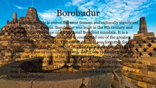 Borobudur
This ancient temple is one of the most famous and culturally significant
landmarks in Indonesia. Borobudur was built in the 8th century and
constructed in the shape of a traditional Buddhist mandala. It is a
UNESCO World Heritage site, and is considered one of the greatest
Buddhist sites in the world. The massive temple was forgotten for
centuries, when it is believed that much of the population moved to
eastern Java due to volcanic eruptions. But it was rediscovered in the
1800s and, today, is one of the main draws in Java. Visit at sunrise for a
torch-light climb up the temple and for the breathtaking experience of
watching as the complex is bathed in sunlight. Borobudur lies
near Yogyakarta, an old Javanese city known for its rich cultural and
historical offerings.
 