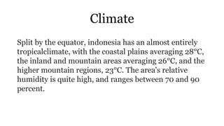 Climate
Split by the equator, indonesia has an almost entirely
tropicalclimate, with the coastal plains averaging 28°C,
the inland and mountain areas averaging 26°C, and the
higher mountain regions, 23°C. The area's relative
humidity is quite high, and ranges between 70 and 90
percent.
 