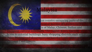 Malaysia
Malaysia is a Southeast Asian country occupying parts of the
Malay Peninsula and the island of Borneo. It's known for its
beaches, rainforests and mix of Malay, Chinese, Indian and
European cultural influences. The capital, Kuala Lumpur, is
home to colonial buildings, busy shopping districts such as
Bukit Bintang and skyscrapers such as the iconic, 451m-tall
Petronas Twin Towers.
 