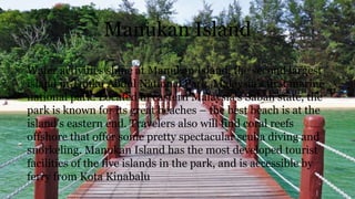 Manukan Island
Water activities shine at Manukan Island, the second largest
island in Tunku Abdul National Park, Malaysia’s first marine
national park. Located in eastern Malaysia’s Sabah state, the
park is known for its great beaches – the best beach is at the
island’s eastern end. Travelers also will find coral reefs
offshore that offer some pretty spectacular scuba diving and
snorkeling. Manukan Island has the most developed tourist
facilities of the five islands in the park, and is accessible by
ferry from Kota Kinabalu
 