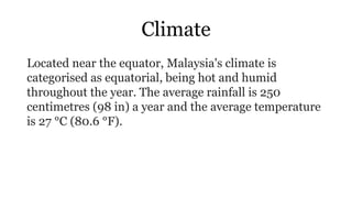 Climate
Located near the equator, Malaysia's climate is
categorised as equatorial, being hot and humid
throughout the year. The average rainfall is 250
centimetres (98 in) a year and the average temperature
is 27 °C (80.6 °F).
 