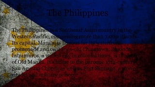 The Philippines
The Philippines is a Southeast Asian country in the
Western Pacific, comprising more than 7,000 islands.
Its capital, Manila, is famous for its waterfront
promenade and centuries-old Chinatown, Binondo.
Intramuros, a walled city in colonial times, is the heart
of Old Manila. It’s home to the baroque 17th-century
San Agustin Church as well as Fort Santiago, a storied
citadel and military prison.
 