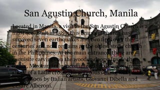San Agustin Church, Manila
Located in Manila, a visit to the San Agustin Church is a
must see. Built in 1589, this beautiful church has
survived seven earthquakes and two fires over the
centuries and now remains as the oldest stone church
in the Philippines. At the main entrance, there are
exquisite carvings on the wooden doors. Inside the
lovely, Mexican-influenced interior is designed in the
shape of a Latin cross. The gorgeous ceiling was painted
in the 1800s by Italian artists, Giovanni Dibella and
Cesare Alberoni.
 