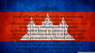 Cambodia
Bansa sa Timog-Silangang Asya na may populasyong
mahigit-kumulang 15 milyon. Phnom
Penh ang kabisera nito. Ang Cambodia ay kahalili na estado
ng noon'y isang makapangyarihang kaharian
ng Hindu at Buddhit Khmer na namuno sa halos kabuuan
ng tangos ng Indochina mula ika-11 at ika-14 na siglo.
Ang bansa ay pinapagitnaan ng Thailand sa kanluran at
hilagang-kanluran, Laos sa hilagang-silangan, at
ng Vietnam sa silangan at timog-silangan. Nakaharap
sa Golpo ng Thailand ang katimugang bahagi nito
 