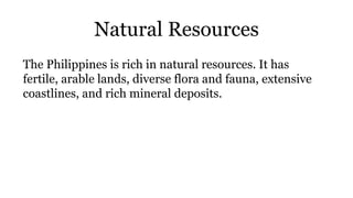 Natural Resources
The Philippines is rich in natural resources. It has
fertile, arable lands, diverse flora and fauna, extensive
coastlines, and rich mineral deposits.
 