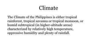 Climate
The Climate of the Philippines is either tropical
rainforest, tropical savanna or tropical monsoon, or
humid subtropical (in higher-altitude areas)
characterized by relatively high temperature,
oppressive humidity and plenty of rainfall.
 