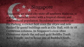 Singapore
Singapore, an island city-state off southern Malaysia, is
a global financial center with a tropical climate and
multicultural population. Its colonial core centers on
the Padang, a cricket field since the 1830s and now
flanked by grand buildings such as City Hall, with its 18
Corinthian columns. In Singapore's circa-1820
Chinatown stands the red-and-gold Buddha Tooth
Relic Temple, said to house one of Buddha's teeth.
 