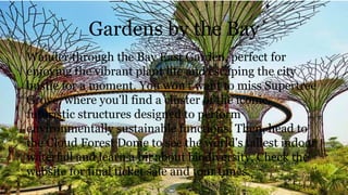 Gardens by the Bay
Wander through the Bay East Garden, perfect for
enjoying the vibrant plant life and escaping the city
bustle for a moment. You won't want to miss Supertree
Grove, where you'll find a cluster of the iconic,
futuristic structures designed to perform
environmentally sustainable functions. Then, head to
the Cloud Forest Dome to see the world's tallest indoor
waterfall and learn a bit about biodiversity. Check the
website for final ticket sale and tour times.
 