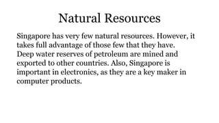 Natural Resources
Singapore has very few natural resources. However, it
takes full advantage of those few that they have.
Deep water reserves of petroleum are mined and
exported to other countries. Also, Singapore is
important in electronics, as they are a key maker in
computer products.
 