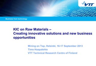 19/11/2013

1

KIC on Raw Materials –
Creating innovative solutions and new business
opportunities
Mining on Top, Helsinki, 16-17 September 2013
Timo Haapalehto
VTT Technical Research Centre of Finland

 