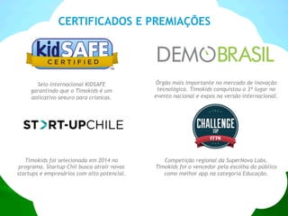Selo internacional KIDSAFE
garantindo que o Timokids é um
aplicativo seguro para crianças.
Competição regional da SuperNova Labs.
Timokids foi o vencedor pela escolha do público
como melhor app na categoria Educação.
Órgão mais importante no mercado de inovação
tecnológica. Timokids conquistou o 3º lugar no
evento nacional e expos na versão internacional.
CERTIFICADOS E PREMIAÇÕES
Timokids foi selecionada em 2014 no
programa. Startup Chil busca atrair novas
startups e empresários com alto potencial.
 