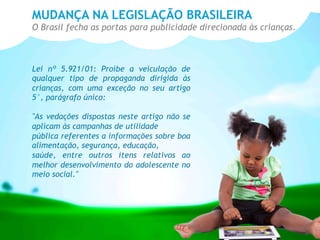 MUDANÇA NA LEGISLAÇÃO BRASILEIRA
O Brasil fecha as portas para publicidade direcionada às crianças.
Lei nº 5.921/01: Proíbe a veiculação de
qualquer tipo de propaganda dirigida às
crianças, com uma exceção no seu artigo
5°, parágrafo único:
"As vedações dispostas neste artigo não se
aplicam às campanhas de utilidade
pública referentes a informações sobre boa
alimentação, segurança, educação,
saúde, entre outros itens relativos ao
melhor desenvolvimento do adolescente no
meio social."
 