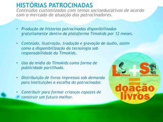 •  Produção de historias patrocinadas disponibilizadas
gratuitamente dentro da plataforma Timokids por 12 meses.
•  Conteúdo, ilustração, tradução e gravação de áudio, assim
como a disponibilização da tecnologia sob
responsabilidade da Timokids.
•  Uso da mídia do Timokids como forma de
publicidade partilhada.
•  Distribuição de livros impressos sob demanda
para instituições a escolha do patrocinador.
•  Contribuir para formar crianças capazes de
construir um futuro melhor.
HISTÓRIAS PATROCINADAS
Conteúdos customizados com temas socioeducativos de acordo
com o mercado de atuação dos patrocinadores.
 