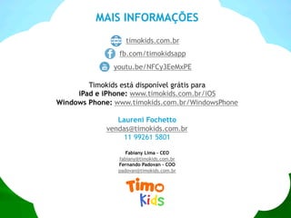 MAIS INFORMAÇÕES
timokids.com.br
fb.com/timokidsapp
youtu.be/NFCy3EeMxPE
Timokids está disponível grátis para
iPad e iPhone: www.timokids.com.br/iOS
Windows Phone: www.timokids.com.br/WindowsPhone
Laureni Fochetto
vendas@timokids.com.br
11 99261 5801
Fabiany Lima - CEO
fabiany@timokids.com.br
Fernando Padovan - COO
padovan@timokids.com.br
 