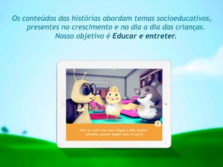 Os conteúdos das histórias abordam temas socioeducativos,
presentes no crescimento e no dia a dia das crianças.
Nosso objetivo é Educar e entreter.
 