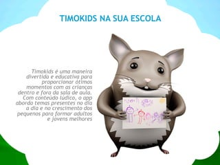 TIMOKIDS NA SUA ESCOLA
Timokids é uma maneira
divertida e educativa para
proporcionar ótimos
momentos com as crianças
dentro e fora da sala de aula.
Com conteúdo lúdico, o app
aborda temas presentes no dia
a dia e no crescimento dos
pequenos para formar adultos
e jovens melhores
 