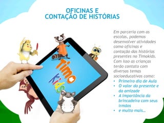 OFICINAS E
CONTAÇÃO DE HISTÓRIAS
Em parceria com as
escolas, podemos
desenvolver atividades
como oficinas e
contação das histórias
presentes no Timokids.
Com isso as crianças
terão contato com
diversos temas
socioeducativos como:
•  Primeiro dia de Aula
•  O valor do presente e
da amizade
•  A importância da
brincadeira com seus
irmãos
•  e muito mais…
 