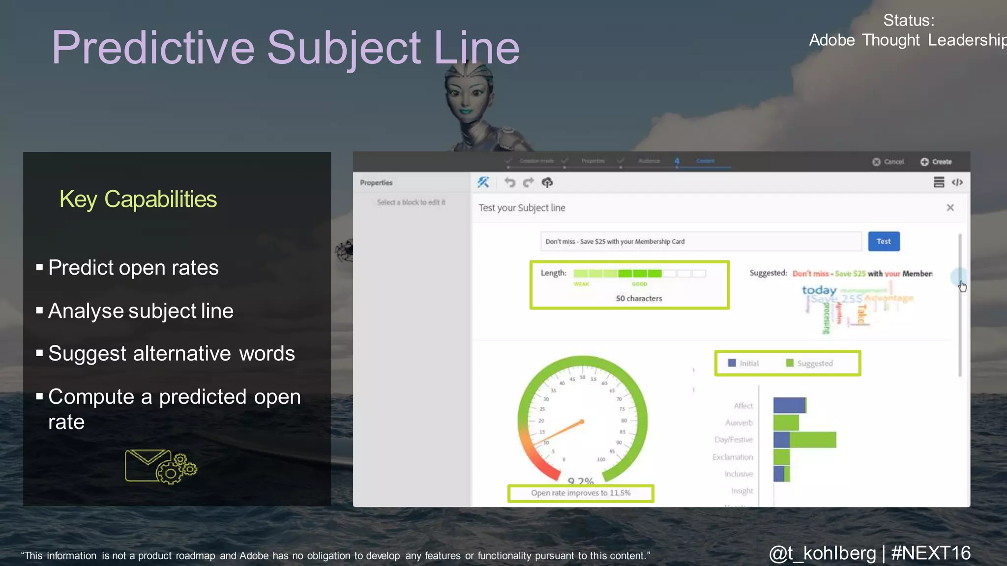 © 2016 Adobe Sy stems Incorporated. All Rights Reserv ed. Adobe Conf idential.
Predictive Subject Line
Key Capabilities
 Predict open rates
 Analyse subject line
 Suggest alternative words
 Compute a predicted open
rate
Status:
Adobe Thought Leadership
“This information is not a product roadmap and Adobe has no obligation to develop any features or functionality pursuant to this content.” @t_kohlberg | #NEXT16
 